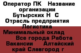 Оператор ПК › Название организации ­ Бутырских Н. С. › Отрасль предприятия ­ Логистика › Минимальный оклад ­ 18 000 - Все города Работа » Вакансии   . Алтайский край,Славгород г.